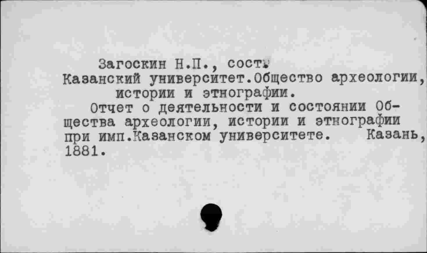 ﻿Загоскин Н.П., сост*’
Казанский университет.Общество археологии истории и этнографии.
Отчет о деятельности и состоянии Общества археологии, истории и этнографии при имп.Казанском университете. Казань 1881.